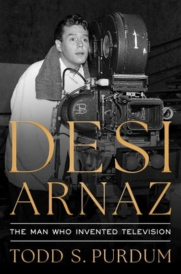Desi Arnaz: The Man Who Invented Television by Purdum, Todd S.