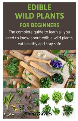 Edible Wild Plants for Beginners: The complete guide to learn all you need to know about edible wild plants, eat healthy and stay safe by Davies, Theo