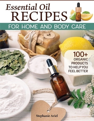 Essential Oil Recipes for Home and Body Care: 100+ Organic Products to Help You Feel Better by Ariel, Stephanie